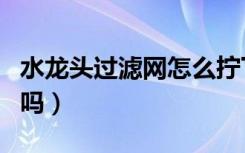 水龙头过滤网怎么拧下来（水龙头过滤网有用吗）