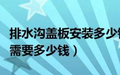排水沟盖板安装多少钱一米（室内排水沟盖板需要多少钱）