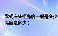 欧式床头柜高度一般是多少（欧式风格床头柜的标准尺寸与高度是多少）