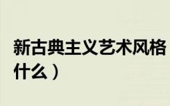 新古典主义艺术风格（新古典主义艺术风格是什么）