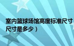 室内篮球场馆高度标准尺寸（哪位朋友知道室内篮球场标准尺寸是多少）