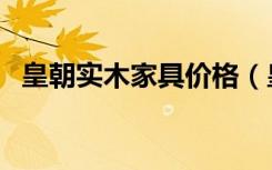 皇朝实木家具价格（皇朝实木家具怎么样）