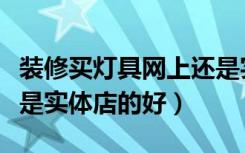 装修买灯具网上还是实体店好（灯饰网购好还是实体店的好）