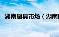 湖南厨具市场（湖南厨房用品哪里有市场）