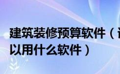 建筑装修预算软件（请问装修装饰工程预算可以用什么软件）