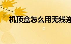机顶盒怎么用无线连接（机顶盒怎么用）