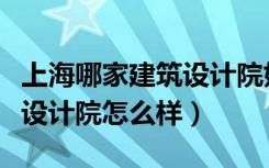 上海哪家建筑设计院好（谁知道上海现代建筑设计院怎么样）