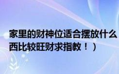 家里的财神位适合摆放什么（家里的财神位一般放些什么东西比较旺财求指教！）