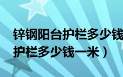 锌钢阳台护栏多少钱一米?（谁清楚锌钢阳台护栏多少钱一米）