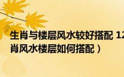生肖与楼层风水较好搭配 12生肖*宜楼层（请给说下十二生肖风水楼层如何搭配）