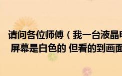 请问各位师傅（我一台液晶电视 有声音也有图像就是看不清 屏幕是白色的 但看的到画面 像影子一样）