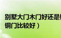 别墅大门木门好还是铜门好（什么牌子的别墅铜门比较好）