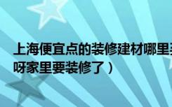 上海便宜点的装修建材哪里买（上海最近有什么建材的团购呀家里要装修了）