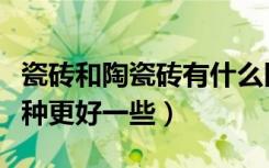 瓷砖和陶瓷砖有什么区别（陶瓷砖和瓷砖的哪种更好一些）