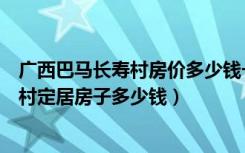 广西巴马长寿村房价多少钱一平米（想要在广西巴马县长寿村定居房子多少钱）