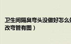 卫生间隔臭弯头没做好怎么处理（卫生间没有防臭,这个怎么改弯管有图）