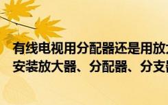 有线电视用分配器还是用放大器（新房装修有线电视布线后安装放大器、分配器、分支器）