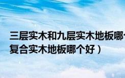 三层实木和九层实木地板哪个好（三层复合实木地板与九层复合实木地板哪个好）
