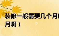 装修一般需要几个月时间（装修一般需要几个月啊）