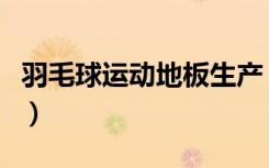 羽毛球运动地板生产（羽毛球运动地板是什么）