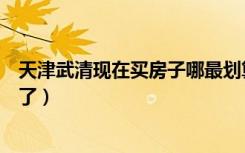 天津武清现在买房子哪最划算合适（一般武清房价现在多少了）