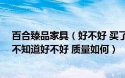 百合臻品家具（好不好 买了百合臻品的床+床头柜要1万3 不知道好不好 质量如何）
