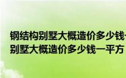 钢结构别墅大概造价多少钱一平方轻钢别墅多少钱（钢结构别墅大概造价多少钱一平方）