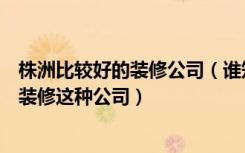 株洲比较好的装修公司（谁知道株洲有哪些性价比高的全包装修这种公司）