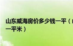山东威海房价多少钱一平（山东威海买房子贵吗一般多少钱一平米）