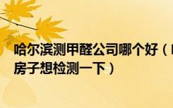 哈尔滨测甲醛公司哪个好（哈尔滨甲醛检测哪家好装修完了房子想检测一下）