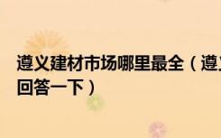 遵义建材市场哪里最全（遵义哪个装饰建材市场最繁华谢谢回答一下）