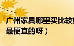 广州家具哪里买比较好（广州哪个地方买家具最便宜的呀）