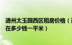 通州太玉园西区租房价格（通州太玉园二手房现在房价大概在多少钱一平米）