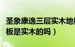 圣象康逸三层实木地板价格（圣象康逸三层地板是实木的吗）