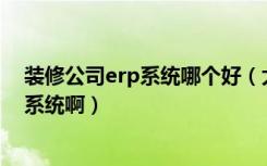 装修公司erp系统哪个好（大的装饰公司一般都用什么ERP系统啊）