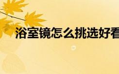 浴室镜怎么挑选好看（浴室镜怎么防雾）