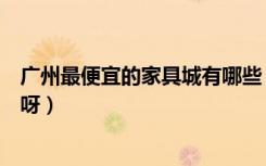 广州最便宜的家具城有哪些（广州哪个地方买家具最便宜的呀）