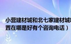 小营建材城和北七家建材城哪个好（北七家建材城的具体位置在哪是好有个咨询电话）