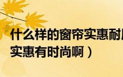 什么样的窗帘实惠耐用（选择什么样的窗帘即实惠有时尚啊）