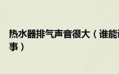 热水器排气声音很大（谁能说说强排热水器声音大是怎么回事）