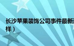 长沙苹果装饰公司事件最新进展（长沙苹果装饰的口碑怎么样）