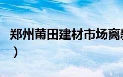 郑州莆田建材市场离新家居远吗（在什么路呀）