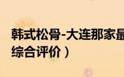 韩式松骨-大连那家最好服务质量（装修环境-综合评价）