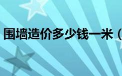 围墙造价多少钱一米（围墙施工造价是多少）