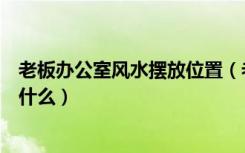 老板办公室风水摆放位置（老板办公室风水摆设摆放方法是什么）