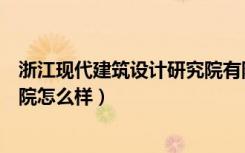 浙江现代建筑设计研究院有限公司（浙江现代建筑设计研究院怎么样）