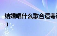 结婚唱什么歌合适粤语歌（结婚唱什么歌合适）