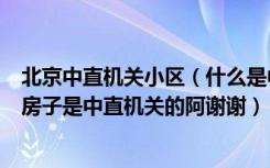 北京中直机关小区（什么是中直机关请问北京有哪些地方的房子是中直机关的阿谢谢）