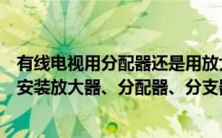 有线电视用分配器还是用放大器（新房装修有线电视布线后安装放大器、分配器、分支器）