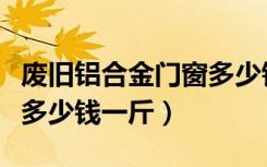 废旧铝合金门窗多少钱一斤（废旧铝合金门窗多少钱一斤）